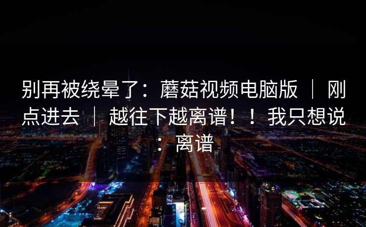 别再被绕晕了：蘑菇视频电脑版 ｜ 刚点进去 ｜ 越往下越离谱！！我只想说：离谱