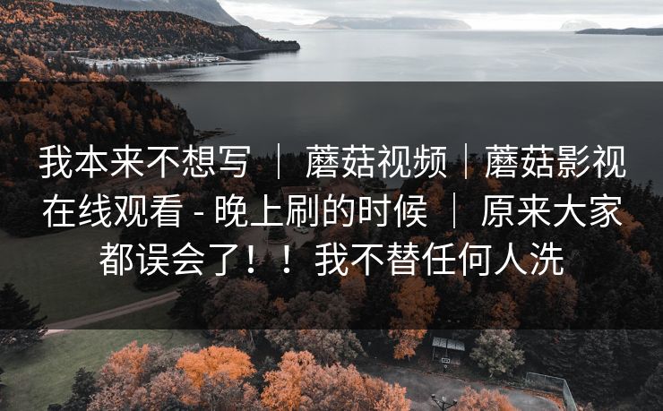 我本来不想写 ｜ 蘑菇视频｜蘑菇影视在线观看 - 晚上刷的时候 ｜ 原来大家都误会了！！我不替任何人洗