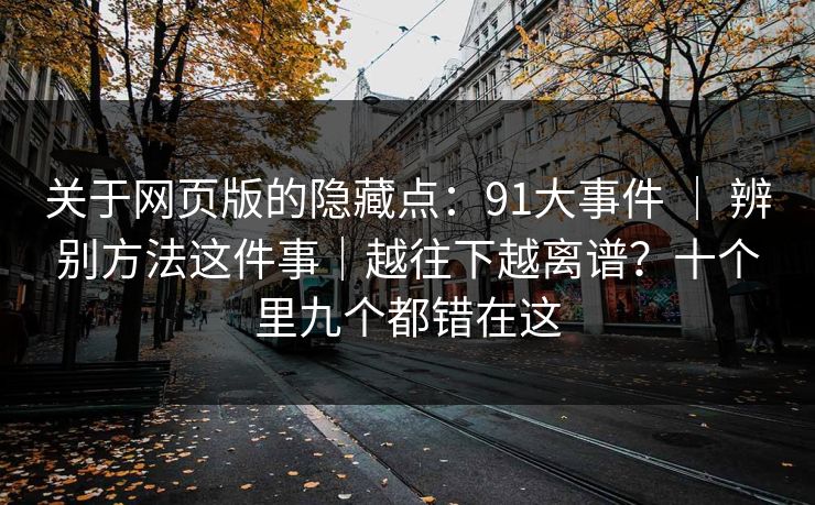 关于网页版的隐藏点:91大事件 | 辨别方法这件事|越往下越离谱?十个里九个都错在这 关于网页版的隐藏点:91大事件 | 辨别方法这件事|越往下越离谱?十个里九个都错在这