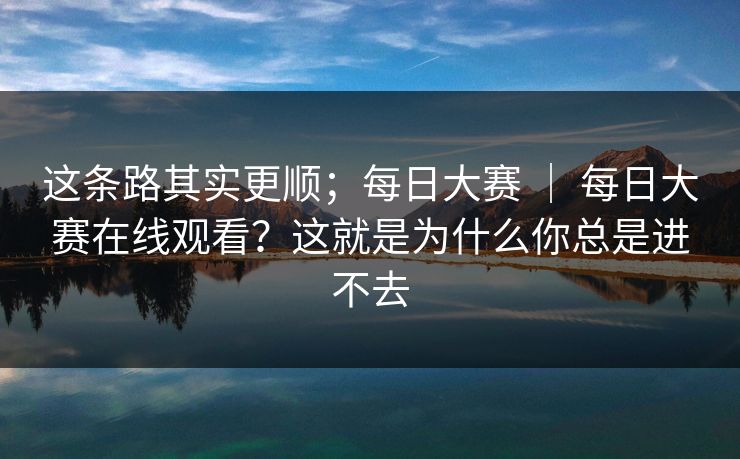 这条路其实更顺;每日大赛 | 每日大赛在线观看?这就是为什么你总是进不去 这条路其实更顺;每日大赛 | 每日大赛在线观看?这就是为什么你总是进不去