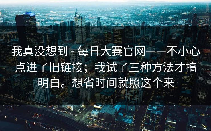 我真没想到 - 每日大赛官网——不小心点进了旧链接；我试了三种方法才搞明白。想省时间就照这个来