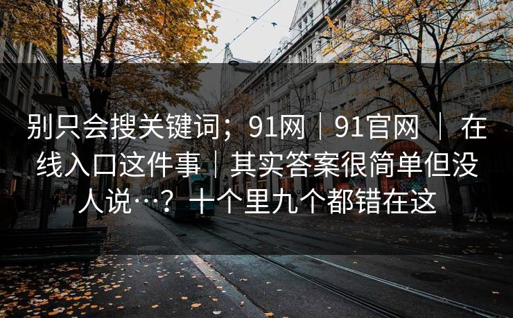 别只会搜关键词;91网|91官网 | 在线入口这件事|其实答案很简单但没人说…?十个里九个都错在这 别只会搜关键词;91网|91官网 | 在线入口这件事|其实答案很简单但没人说…?十个里九个都错在这