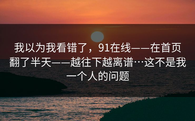 我以为我看错了,91在线——在首页翻了半天——越往下越离谱…这不是我一个人的问题 我以为我看错了,91在线——在首页翻了半天——越往下越离谱…这不是我一个人的问题