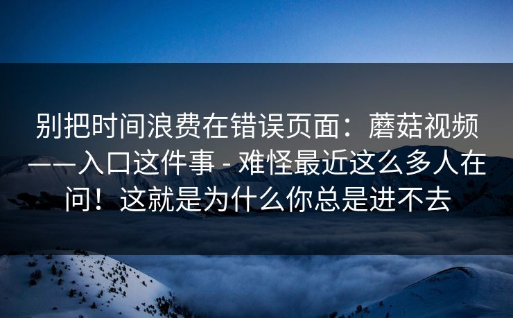 别把时间浪费在错误页面:蘑菇视频——入口这件事 - 难怪最近这么多人在问!这就是为什么你总是进不去 别把时间浪费在错误页面:蘑菇视频——入口这件事 - 难怪最近这么多人在问!这就是为什么你总是进不去