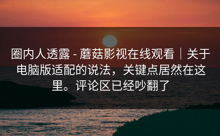 圈内人透露 - 蘑菇影视在线观看|关于电脑版适配的说法,关键点居然在这里。评论区已经吵翻了 圈内人透露 - 蘑菇影视在线观看|关于电脑版适配的说法,关键点居然在这里。评论区已经吵翻了