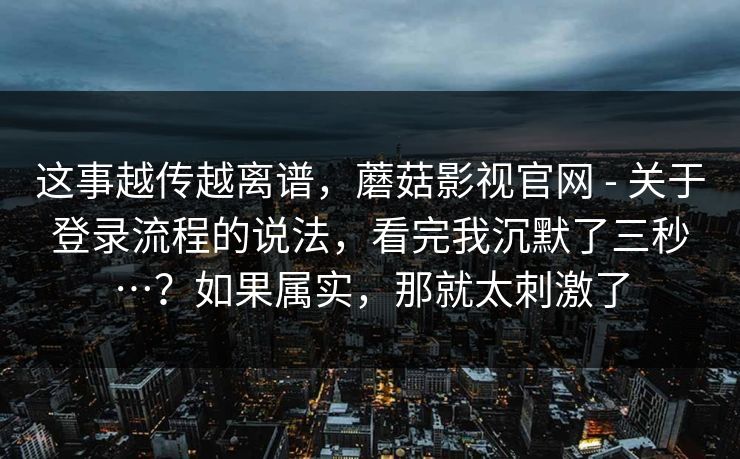 这事越传越离谱,蘑菇影视官网 - 关于登录流程的说法,看完我沉默了三秒…?如果属实,那就太刺激了 这事越传越离谱,蘑菇影视官网 - 关于登录流程的说法,看完我沉默了三秒…?如果属实,那就太刺激了