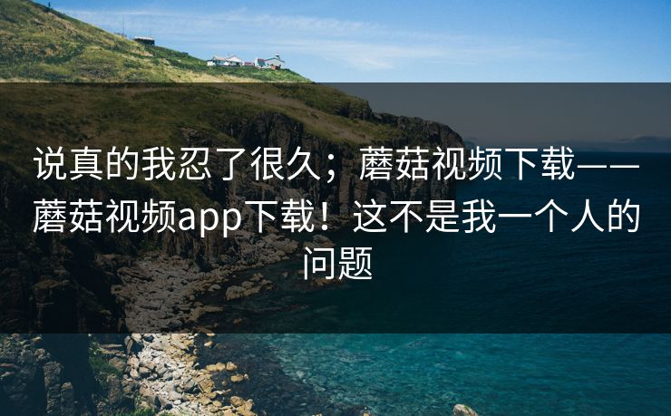 说真的我忍了很久；蘑菇视频下载——蘑菇视频app下载！这不是我一个人的问题