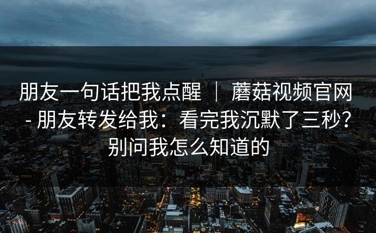 朋友一句话把我点醒 | 蘑菇视频官网 - 朋友转发给我:看完我沉默了三秒?别问我怎么知道的 朋友一句话把我点醒 | 蘑菇视频官网 - 朋友转发给我:看完我沉默了三秒?别问我怎么知道的