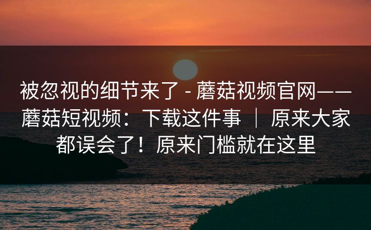 被忽视的细节来了 - 蘑菇视频官网——蘑菇短视频:下载这件事 | 原来大家都误会了!原来门槛就在这里 被忽视的细节来了 - 蘑菇视频官网——蘑菇短视频:下载这件事 | 原来大家都误会了!原来门槛就在这里