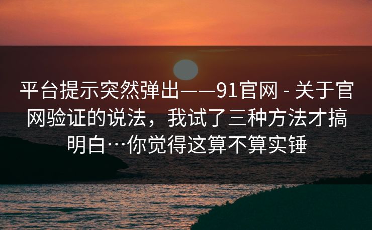 平台提示突然弹出——91官网 - 关于官网验证的说法，我试了三种方法才搞明白…你觉得这算不算实锤