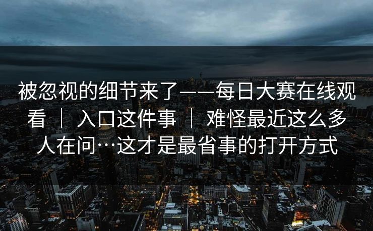 被忽视的细节来了——每日大赛在线观看 ｜ 入口这件事 ｜ 难怪最近这么多人在问…这才是最省事的打开方式