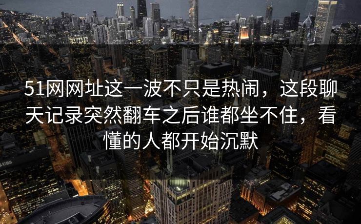 51网网址这一波不只是热闹，这段聊天记录突然翻车之后谁都坐不住，看懂的人都开始沉默
