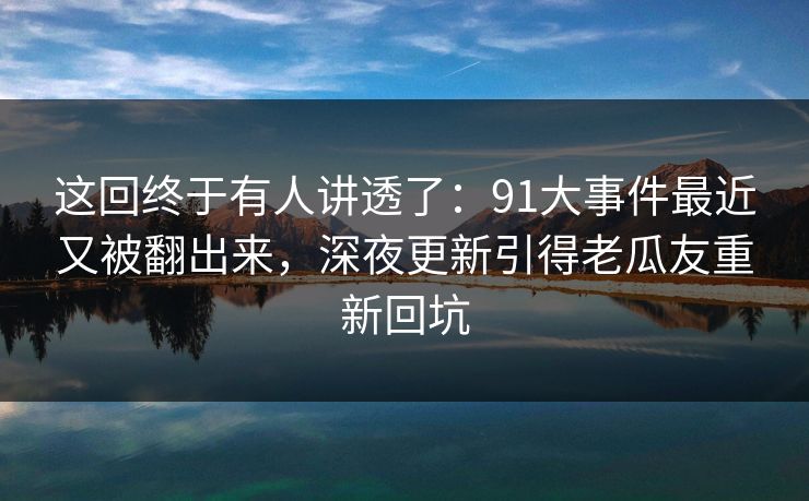这回终于有人讲透了：91大事件最近又被翻出来，深夜更新引得老瓜友重新回坑
