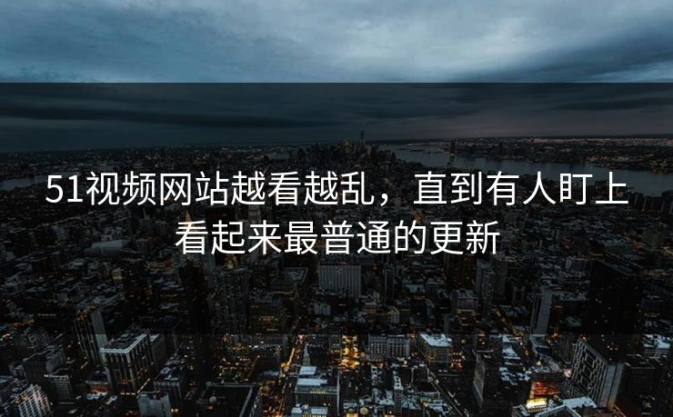 51视频网站越看越乱，直到有人盯上看起来最普通的更新