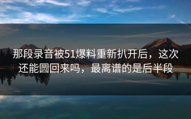 那段录音被51爆料重新扒开后，这次还能圆回来吗，最离谱的是后半段
