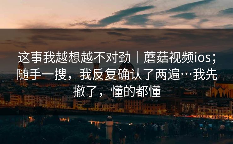 这事我越想越不对劲｜蘑菇视频ios；随手一搜，我反复确认了两遍…我先撤了，懂的都懂